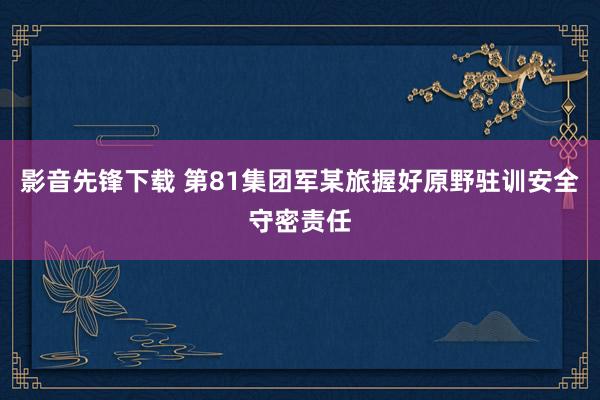 影音先锋下载 第81集团军某旅握好原野驻训安全守密责任