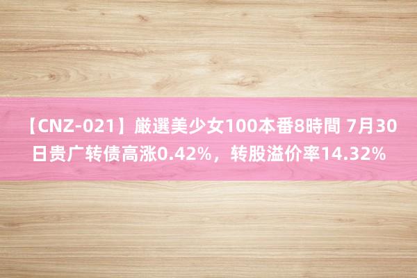 【CNZ-021】厳選美少女100本番8時間 7月30日贵广转债高涨0.42%，转股溢价率14.32%