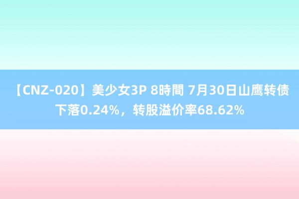 【CNZ-020】美少女3P 8時間 7月30日山鹰转债下落0.24%，转股溢价率68.62%