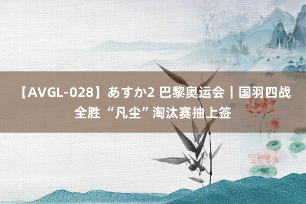 【AVGL-028】あすか2 巴黎奥运会｜国羽四战全胜 “凡尘”淘汰赛抽上签