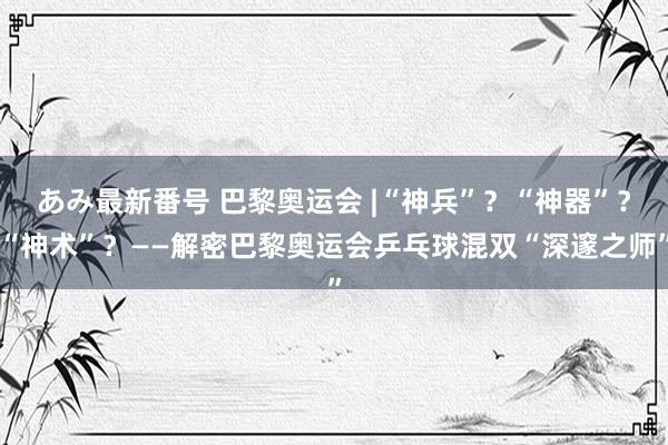 あみ最新番号 巴黎奥运会 |“神兵”？“神器”？“神术”？——解密巴黎奥运会乒乓球混双“深邃之师”