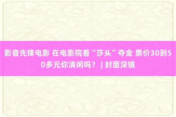 影音先锋电影 在电影院看“莎头”夺金 票价30到50多元你清闲吗？ | 封面深镜