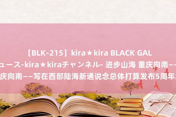 【BLK-215】kira★kira BLACK GAL 黒ギャル・EMIRIプロデュース-kira★kiraチャンネル- 进步山海 重庆向南——写在西部陆海新通说念总体打算发布5周年之际_大皖新闻 | 安徽网