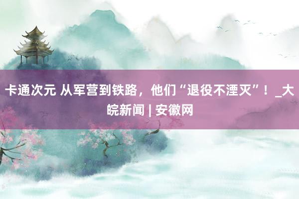 卡通次元 从军营到铁路，他们“退役不湮灭”！_大皖新闻 | 安徽网