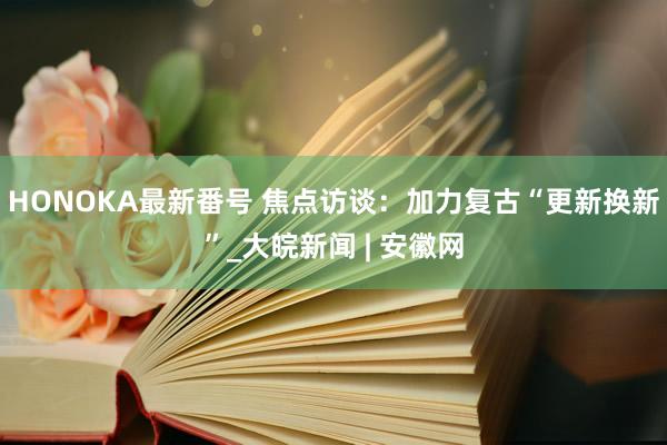 HONOKA最新番号 焦点访谈：加力复古“更新换新”_大皖新闻 | 安徽网