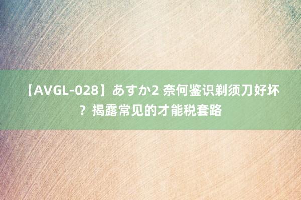 【AVGL-028】あすか2 奈何鉴识剃须刀好坏？揭露常见的才能税套路