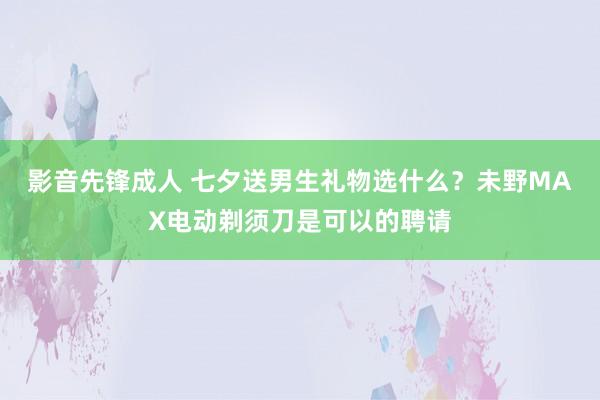 影音先锋成人 七夕送男生礼物选什么？未野MAX电动剃须刀是可以的聘请