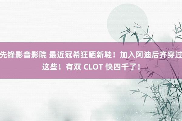 先锋影音影院 最近冠希狂晒新鞋！加入阿迪后齐穿过这些！有双 CLOT 快四千了！