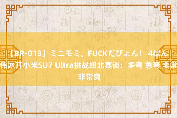 【BR-013】ミニモミ。FUCKだぴょん！ 4ばん 卢伟冰开小米SU7 Ultra挑战纽北赛谈：多弯 急弯 非常爽