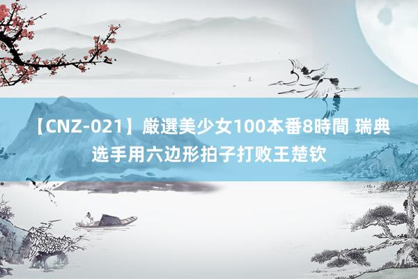 【CNZ-021】厳選美少女100本番8時間 瑞典选手用六边形拍子打败王楚钦