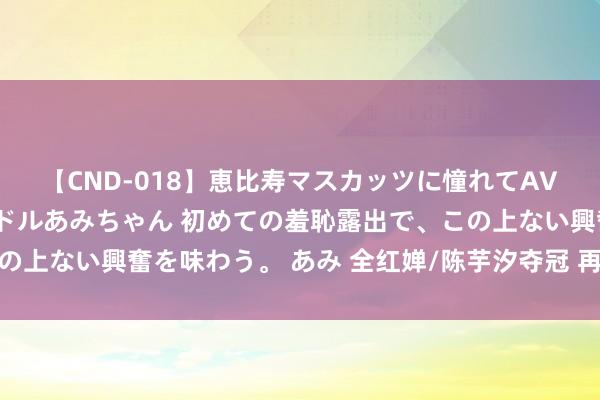 【CND-018】恵比寿マスカッツに憧れてAVデビューした素人アイドルあみちゃん 初めての羞恥露出で、この上ない興奮を味わう。 あみ 全红婵/陈芋汐夺冠 再现水破费失术