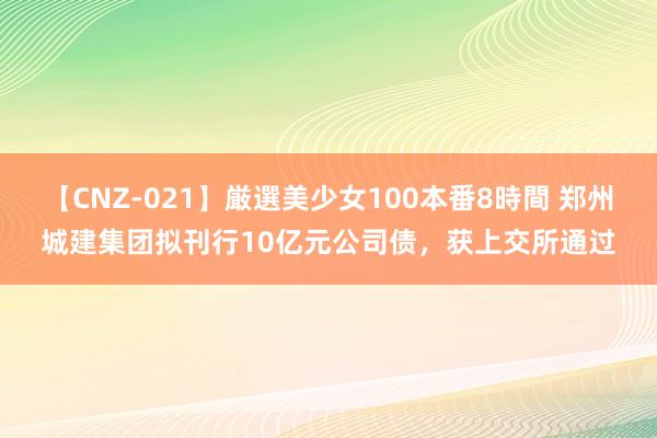 【CNZ-021】厳選美少女100本番8時間 郑州城建集团拟刊行10亿元公司债，获上交所通过