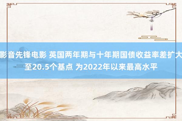 影音先锋电影 英国两年期与十年期国债收益率差扩大至20.5个基点 为2022年以来最高水平