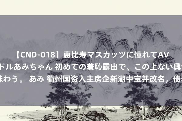【CND-018】恵比寿マスカッツに憧れてAVデビューした素人アイドルあみちゃん 初めての羞恥露出で、この上ない興奮を味わう。 あみ 衢州国资入主房企新湖中宝并改名，债券价钱异动，存续债券38.16亿