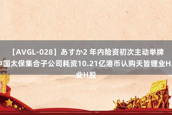 【AVGL-028】あすか2 年内险资初次主动举牌 中国太保集合子公司耗资10.21亿港币认购天皆锂业H股