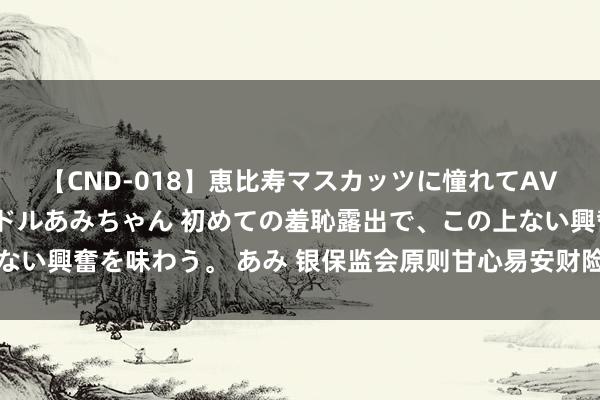 【CND-018】恵比寿マスカッツに憧れてAVデビューした素人アイドルあみちゃん 初めての羞恥露出で、この上ない興奮を味わう。 あみ 银保监会原则甘心易安财险参加收歇重整步调