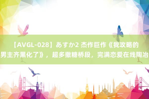 【AVGL-028】あすか2 杰作巨作《我攻略的男主齐黑化了》，超多撒糖桥段，完满恋爱在线陶冶