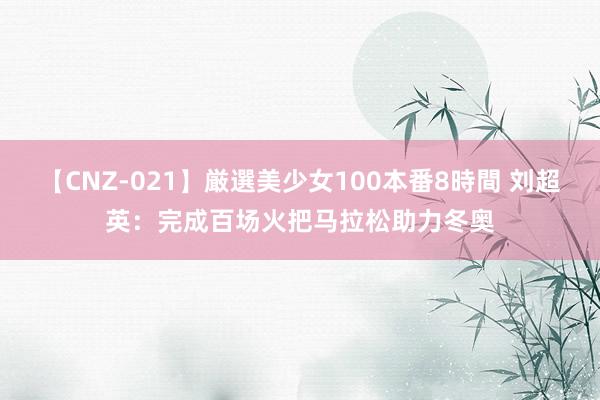 【CNZ-021】厳選美少女100本番8時間 刘超英：完成百场火把马拉松助力冬奥