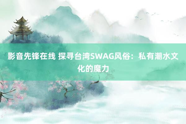 影音先锋在线 探寻台湾SWAG风俗：私有潮水文化的魔力