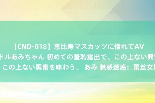 【CND-018】恵比寿マスカッツに憧れてAVデビューした素人アイドルあみちゃん 初めての羞恥露出で、この上ない興奮を味わう。 あみ 魅惑迷惑：蕾丝女同之好意思