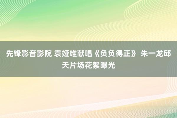 先锋影音影院 袁娅维献唱《负负得正》 朱一龙邱天片场花絮曝光