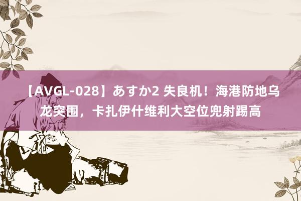 【AVGL-028】あすか2 失良机！海港防地乌龙突围，卡扎伊什维利大空位兜射踢高