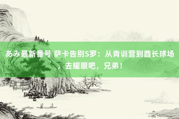 あみ最新番号 萨卡告别S罗：从青训营到酋长球场，去耀眼吧，兄弟！