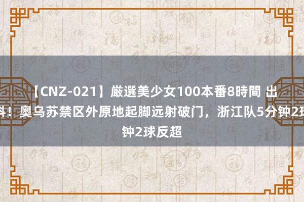 【CNZ-021】厳選美少女100本番8時間 出其不料！奥乌苏禁区外原地起脚远射破门，浙江队5分钟2球反超