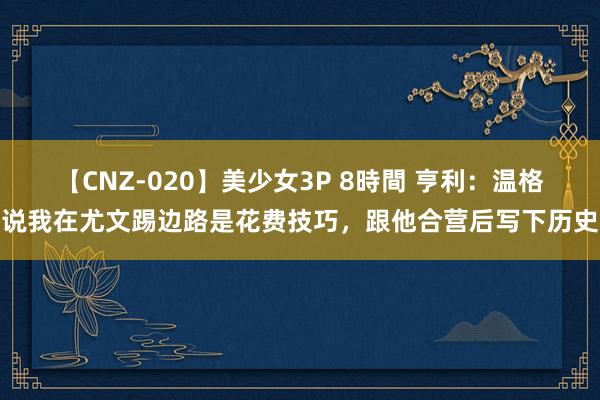 【CNZ-020】美少女3P 8時間 亨利：温格说我在尤文踢边路是花费技巧，跟他合营后写下历史