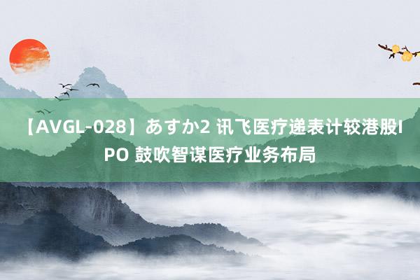 【AVGL-028】あすか2 讯飞医疗递表计较港股IPO 鼓吹智谋医疗业务布局