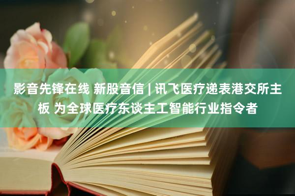 影音先锋在线 新股音信 | 讯飞医疗递表港交所主板 为全球医疗东谈主工智能行业指令者