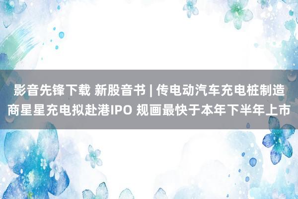 影音先锋下载 新股音书 | 传电动汽车充电桩制造商星星充电拟赴港IPO 规画最快于本年下半年上市