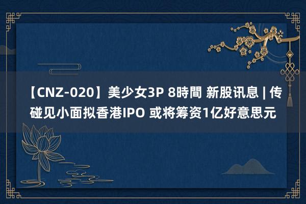 【CNZ-020】美少女3P 8時間 新股讯息 | 传碰见小面拟香港IPO 或将筹资1亿好意思元