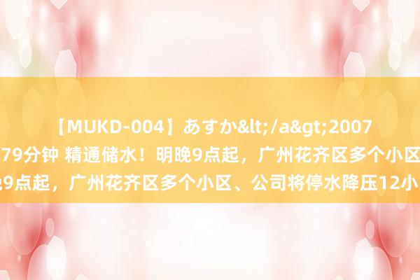 【MUKD-004】あすか</a>2007-09-13無垢&$無垢79分钟 精通储水！明晚9点起，广州花齐区多个小区、公司将停水降压12小时