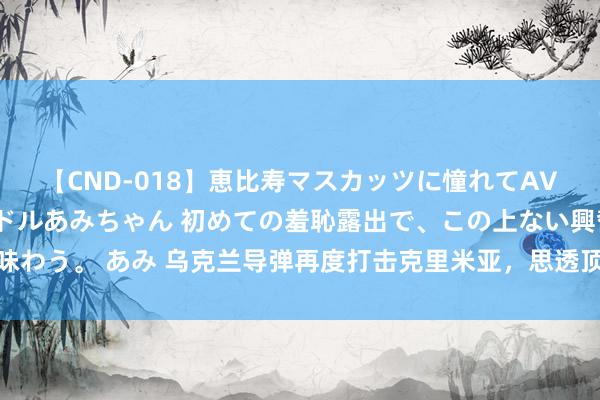 【CND-018】恵比寿マスカッツに憧れてAVデビューした素人アイドルあみちゃん 初めての羞恥露出で、この上ない興奮を味わう。 あみ 乌克兰导弹再度打击克里米亚，思透顶糟塌俄黑海舰队，夺取制海权