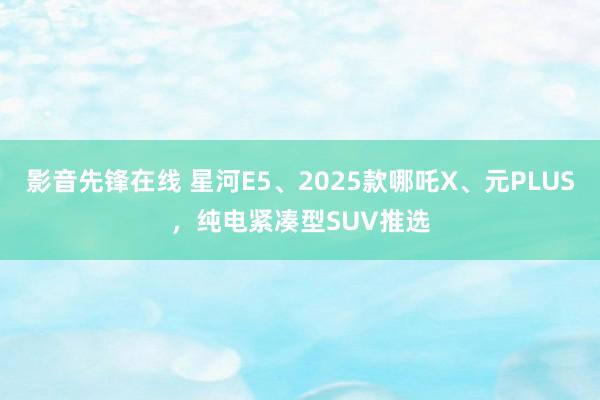 影音先锋在线 星河E5、2025款哪吒X、元PLUS，纯电紧凑型SUV推选