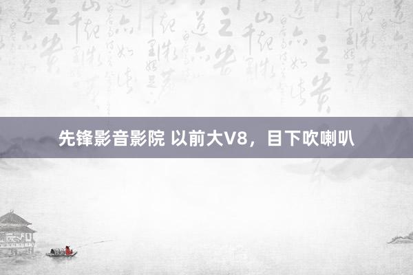 先锋影音影院 以前大V8，目下吹喇叭