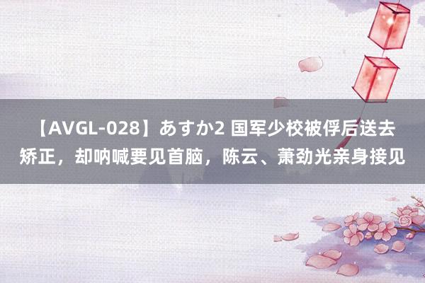 【AVGL-028】あすか2 国军少校被俘后送去矫正，却呐喊要见首脑，陈云、萧劲光亲身接见