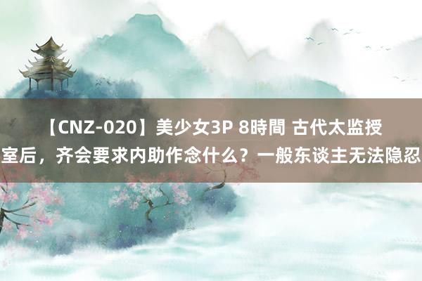 【CNZ-020】美少女3P 8時間 古代太监授室后，齐会要求内助作念什么？一般东谈主无法隐忍