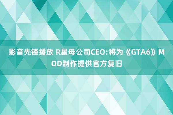 影音先锋播放 R星母公司CEO:将为《GTA6》MOD制作提供官方复旧