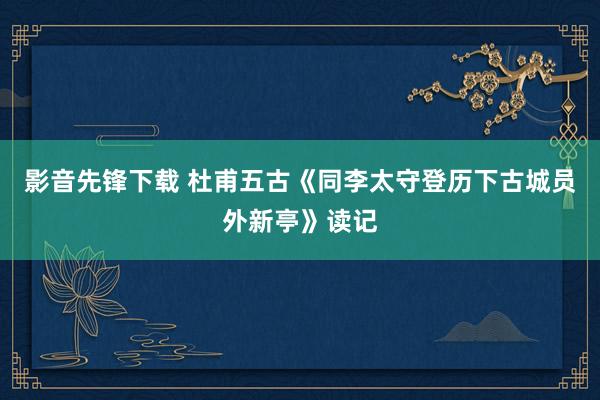 影音先锋下载 杜甫五古《同李太守登历下古城员外新亭》读记