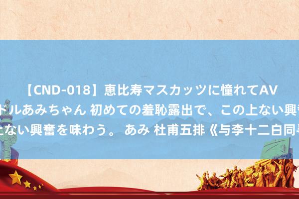 【CND-018】恵比寿マスカッツに憧れてAVデビューした素人アイドルあみちゃん 初めての羞恥露出で、この上ない興奮を味わう。 あみ 杜甫五排《与李十二白同寻范十隐居》读记