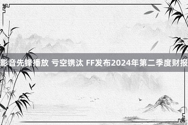 影音先锋播放 亏空镌汰 FF发布2024年第二季度财报