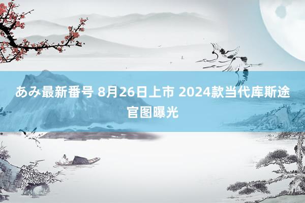 あみ最新番号 8月26日上市 2024款当代库斯途官图曝光