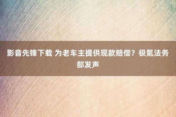 影音先锋下载 为老车主提供现款赔偿？极氪法务部发声