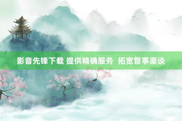 影音先锋下载 提供精确服务  拓宽管事渠谈