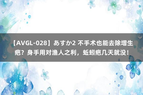 【AVGL-028】あすか2 不手术也能去除增生疤？身手用对渔人之利，蚯蚓疤几天就没！