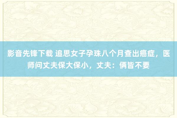 影音先锋下载 追思女子孕珠八个月查出癌症，医师问丈夫保大保小，丈夫：俩皆不要