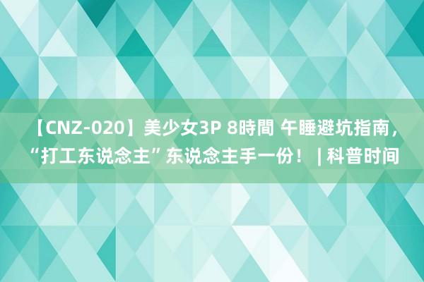 【CNZ-020】美少女3P 8時間 午睡避坑指南，“打工东说念主”东说念主手一份！ | 科普时间