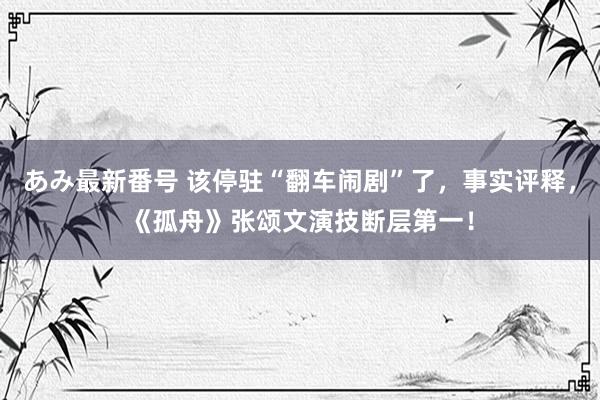 あみ最新番号 该停驻“翻车闹剧”了，事实评释，《孤舟》张颂文演技断层第一！